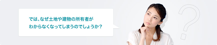 では、なぜ土地や建物の所有者がわからなくなってしまうのでしょうか？